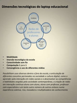 Dimensões tecnológicas do laptop educacional




•   Mobilidade
•   Imersão tecnológica da escola
•   Conectividade sem fio
•   Computação 1 para 1
•   Convergência e uso de diferentes mídias

Possibilitam usos diversos dentro e fora da escola, a articulação de
diferentes conceitos permeados na sociedade e cultura digital, como o
aprender pela interação em redes sociais e o desenvolver as competências
e habilidades exigidas pela sociedade contemporânea, a criação de redes
em interação contínua aluno com aluno, aluno com professor, professor
com especialista e um tanto outro número de outros enlaces numa
experiência coletiva, rica, inovadora e multiplicadora do conhecimento
 