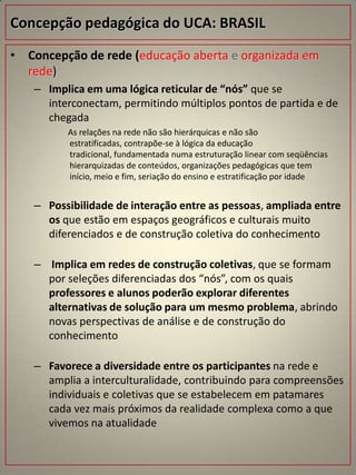 Concepção pedagógica do UCA: BRASIL
• Concepção de rede (educação aberta e organizada em
  rede)
   – Implica em uma lógica reticular de “nós” que se
     interconectam, permitindo múltiplos pontos de partida e de
     chegada
         As relações na rede não são hierárquicas e não são
         estratificadas, contrapõe-se à lógica da educação
         tradicional, fundamentada numa estruturação linear com seqüências
         hierarquizadas de conteúdos, organizações pedagógicas que tem
         início, meio e fim, seriação do ensino e estratificação por idade


   – Possibilidade de interação entre as pessoas, ampliada entre
     os que estão em espaços geográficos e culturais muito
     diferenciados e de construção coletiva do conhecimento

   – Implica em redes de construção coletivas, que se formam
     por seleções diferenciadas dos “nós”, com os quais
     professores e alunos poderão explorar diferentes
     alternativas de solução para um mesmo problema, abrindo
     novas perspectivas de análise e de construção do
     conhecimento

   – Favorece a diversidade entre os participantes na rede e
     amplia a interculturalidade, contribuindo para compreensões
     individuais e coletivas que se estabelecem em patamares
     cada vez mais próximos da realidade complexa como a que
     vivemos na atualidade
 
