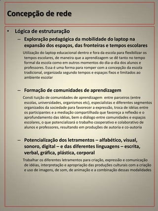 Concepção de rede

• Lógica de estruturação
    – Exploração pedagógica da mobilidade do laptop na
      expansão dos espaços, das fronteiras e tempos escolares
      Utilização do laptop educacional dentro e fora da escola para flexibilizar os
       tempos escolares, de maneira que a aprendizagem se dê tanto no tempo
       formal da escola como em outros momentos do dia-a-dia dos alunos e
       professores. Essa é uma forma para romper com a concepção da escola
       tradicional, organizada segundo tempos e espaços fixos e limitados ao
       ambiente escolar


    – Formação de comunidades de aprendizagem
      Consti tuição de comunidades de aprendizagem entre parceiros (entre
       escolas, universidades, organismos etc), especialistas e diferentes segmentos
       organizados da sociedade para favorecer a expressão, troca de idéias entre
       os participantes e a mediação compartilhada que favoreça a reflexão e o
       aprofundamento das idéias, bem o diálogo entre comunidades e espaços
       escolares, o que potencializará o trabalho cooperativo e colaborativo de
       alunos e professores, resultando em produções de autoria e co-autoria


    – Potencialização dos letramentos – alfabético, visual,
      sonoro, digital – e das diferentes linguagens – escrita,
      verbal, gráfica, plástica, corporal
      Trabalhar os diferentes letramentos para criação, expressão e comunicação
       de idéias, interpretação e apropriação das produções culturais com a criação
       e uso de imagens, de som, de animação e a combinação dessas modalidades
 