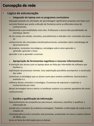 Concepção de rede
•   Lógica de estruturação
     – Integração do laptop com os programas curriculares
     Educação baseada em atividades de aprendizagem significativa proposta com base num
     currículo flexível que aceite a diluição de fronteiras entre as diferentes áreas do
         conhecimento,
     favorecendo a permeabilidade entre elas. Professores e alunos têm possibilidades de
         entrelaçar, dentro
     de um campo em estudo, conceitos, procedimentos e atitudes com: conteúdos das áreas
         do
     conhecimento são articulados interdisciplinarmente; conteúdos sobre metodologia de
         desenvolvimento
     de projetos; conteúdos tecnológicos; estratégias sobre como aprender a
         aprender, aprender a fazer,
     aprender a ser e aprender a conviver


     – Apropriação de ferramentas cognitivas e recursos informacionais
     A interação dos alunos com os laptops deve ser feita por intermédio de software que
          facilitem a
     explicitação de processos mentais. Essa explicitação possibilita acompanhar a construção
          das redes
     conceituais e estratégias que os alunos usam para resolver problemas, favorecendo a
          avaliação e a
     melhoria desses conceitos e estratégias. O processo de expressar e explicitar o
          conhecimento por meio
     dessas tecnologias torna o aluno e o professor autores e co-autores, geradores de novos
     conhecimentos


     – Escolha e qualificação da informação
     Desenvolvimento de competências para buscar, selecionar, classificar e qualificar a
         informação de
     acordo com o contexto do problema investigado. Trabalhar a informação de modo a criar
         relações de
     interdependência entre conceitos nela presentes, produzindo um novo e criativo sistema
         de idéias, que
     torne-se fonte de informação para os demais
 
