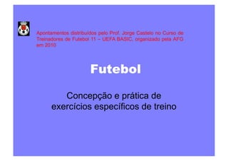 Apontamentos distribuídos pelo Prof. Jorge Castelo no Curso de
Treinadores de Futebol 11 – UEFA BASIC, organizado pela AFG
em 2010

Futebol
Concepção e prática de
exercícios específicos de treino

 