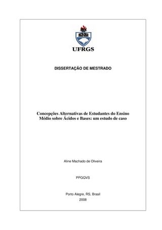 DISSERTAÇÃO DE MESTRADO
Concepções Alternativas de Estudantes do Ensino
Médio sobre Ácidos e Bases: um estudo de caso
Aline Machado de Oliveira
PPGQVS
Porto Alegre, RS, Brasil
2008
 
