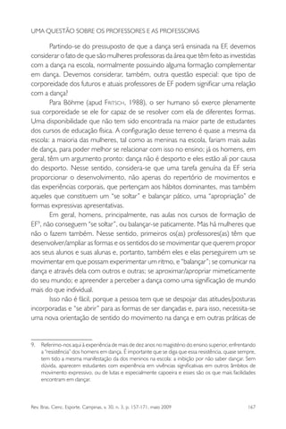 Rev. Bras. Cienc. Esporte, Campinas, v. 30, n. 3, p. 157-171, maio 2009 167
UMA QUESTÃO SOBRE OS PROFESSORES E AS PROFESSORAS
Partindo-se do pressuposto de que a dança será ensinada na EF, devemos
considerar o fato de que são mulheres professoras da área que têm feito as investidas
com a dança na escola, normalmente possuindo alguma formação complementar
em dança. Devemos considerar, também, outra questão especial: que tipo de
corporeidade dos futuros e atuais professores de EF podem signiﬁcar uma relação
com a dança?
Para Böhme (apud FRITSCH, 1988), o ser humano só exerce plenamente
sua corporeidade se ele for capaz de se resolver com ela de diferentes formas.
Uma disponibilidade que não tem sido encontrada na maior parte de estudantes
dos cursos de educação física. A conﬁguração desse terreno é quase a mesma da
escola: a maioria das mulheres, tal como as meninas na escola, fariam mais aulas
de dança, para poder melhor se relacionar com isso no ensino; já os homens, em
geral, têm um argumento pronto: dança não é desporto e eles estão ali por causa
do desporto. Nesse sentido, considera-se que uma tarefa genuína da EF seria
proporcionar o desenvolvimento, não apenas do repertório de movimentos e
das experiências corporais, que pertençam aos hábitos dominantes, mas também
aqueles que constituem um “se soltar” e balançar pático, uma “apropriação” de
formas expressivas apresentativas.
Em geral, homens, principalmente, nas aulas nos cursos de formação de
EF9
, não conseguem “se soltar”, ou balançar-se paticamente. Mas há mulheres que
não o fazem também. Nesse sentido, primeiros os(as) professores(as) têm que
desenvolver/ampliar as formas e os sentidos do se movimentar que querem propor
aos seus alunos e suas alunas e, portanto, também eles e elas perseguirem um se
movimentar em que possam experimentar um ritmo, e “balançar”; se comunicar na
dança e através dela com outros e outras; se aproximar/apropriar mimeticamente
do seu mundo; e apreender a perceber a dança como uma signiﬁcação de mundo
mais do que individual.
Isso não é fácil, porque a pessoa tem que se despojar das atitudes/posturas
incorporadas e “se abrir” para as formas de ser dançadas e, para isso, necessita-se
uma nova orientação de sentido do movimento na dança e em outras práticas de
9. Referimo-nos aqui à experiência de mais de dez anos no magistério do ensino superior, enfrentando
a “resistência” dos homens em dança. É importante que se diga que essa resistência, quase sempre,
tem tido a mesma manifestação da dos meninos na escola: a inibição por não saber dançar. Sem
dúvida, aparecem estudantes com experiência em vivências signiﬁcativas em outros âmbitos de
movimento expressivo, ou de lutas e especialmente capoeira e esses são os que mais facilidades
encontram em dançar.
miolo3.indd 167miolo3.indd 167 27/5/2009 13:36:0927/5/2009 13:36:09
 