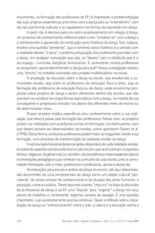 168 Rev. Bras. Cienc. Esporte, Campinas, v. 30, n. 3, p. 157-171, maio 2009
movimento, na formação dos professores de EF; é importante a problematização
das suas próprias experiências anteriores com a dança para se “entenderem” com
ela nas suas formas culturais e se capacitarem nas formas de expressão em dança.
A partir daí, é decisivo para um outro posicionamento em relação à dança,
um processo de conhecimento reﬂexivo sobre o seu “envolver-se” com a dança e
a compreensão e apreensão da construção socio-histórica da dança. Isso, todavia,
resolve uma questão “pendente”, que o contexto socio-histórico e o contato com
a realidade deixam “à tona”: a pretensa preparação dos professores para lidar com
a dança, em qualquer concepção que seja, se “depara” com o obstáculo que é o
seu espaço – curricular, disciplinar, funcional etc. E, certamente, muitos professores
se perguntam: apreender/entender a dança para quê? Nossa investigação revelou
uma “brecha” no trabalho orientado para projeto multidisciplinar na escola.
A ampliação da discussão sobre a dança na escola, seja envolvendo a co-
munidade escolar, seja entre os professores de educação física e artes, seja na
formação dos professores de educação física ou de dança, pode encaminhar pro-
postas sobre projetos de dança a serem oferecidos dentro das escolas, que não
precisam se constituir em experiências esporádicas com a dança, na medida de sua
consequente e progressiva inclusão nos planos dos diferentes níveis de ensino ou
de determinados níveis.
Propor projetos implica experiência e/ou conhecimento sobre a sua reali-
zação, que deverá passar pela formação dos professores. Nesse caso, os projetos
podem ser realizados com as próprias turmas em formação, no nível superior, para
que depois possam ser desenvolvidos nas escolas, como apontaram Soares et al.
(1998). Dessa forma, os futuros professores podem estar se engajando, desde a sua
formação, num processo de transformação da realidade escolar da dança.
A estruturação funcional desses projetos dependerá de cada realidade escolar,
envolvendo aspectos socioeconômicos e culturais (em que se encontram os aspectos
étnicos, religiosos, de gênero etc.) e, também, da consistência e repercussão dos planos
e concepções pedagógicos que norteiam os currículos de cada escola, junto à comu-
nidade interessada: pais e mães, professores e professoras, alunos e alunas etc.
As indicações para estudo e análise da dança no ensino, até aqui elaboradas,
são decorrentes de uma compreensão de dança como um objeto cultural “per-
meante” de vários campos do conhecimento e da atuação dos seres humanos: a
educação, a arte e a cultura. Talvez seja esse o ponto “obscuro” no bojo da discussão
de proﬁssionais da dança e da EF, uma “disputa” para “angariar” a dança nos seus
planos de trabalhos e, certamente, legitimar campos de atuação. É uma questão
importante, cujo questionamento precisa continuar. Talvez a reﬂexão sobre a loca-
lização da dança no “entroncamento” entre a arte, a cultura e a educação venha a
miolo3.indd 168miolo3.indd 168 27/5/2009 13:36:0927/5/2009 13:36:09
 