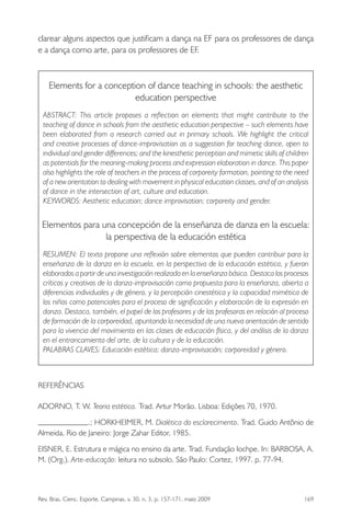 Rev. Bras. Cienc. Esporte, Campinas, v. 30, n. 3, p. 157-171, maio 2009 169
clarear alguns aspectos que justiﬁcam a dança na EF para os professores de dança
e a dança como arte, para os professores de EF.
Elements for a conception of dance teaching in schools: the aesthetic
education perspective
ABSTRACT: This article proposes a reﬂection on elements that might contribute to the
teaching of dance in schools from the aesthetic education perspective – such elements have
been elaborated from a research carried out in primary schools. We highlight the critical
and creative processes of dance-improvisation as a suggestion for teaching dance, open to
individual and gender differences; and the kinesthetic perception and mimetic skills of children
as potentials for the meaning-making process and expression elaboration in dance. This paper
also highlights the role of teachers in the process of corporeity formation, pointing to the need
of a new orientation to dealing with movement in physical education classes, and of an analysis
of dance in the intersection of art, culture and education.
KEYWORDS: Aesthetic education; dance improvisation; corporeity and gender.
Elementos para una concepción de la enseñanza de danza en la escuela:
la perspectiva de la educación estética
RESUMEN: El texto propone una reﬂexión sobre elementos que pueden contribuir para la
enseñanza de la danza en la escuela, en la perspectiva de la educación estética, y fueron
elaborados a partir de una investigación realizada en la enseñanza básica. Destaca los procesos
críticos y creativos de la danza-improvisación como propuesta para la enseñanza, abierta a
diferencias individuales y de género, y la percepción cinestética y la capacidad mimética de
los niños como potenciales para el proceso de signiﬁcación y elaboración de la expresión en
danza. Destaca, también, el papel de los profesores y de las profesoras en relación al proceso
de formación de la corporeidad, apuntando la necesidad de una nueva orientación de sentido
para la vivencia del movimiento en las clases de educación física, y del análisis de la danza
en el entroncamiento del arte, de la cultura y de la educación.
PALABRAS CLAVES: Educación estética; danza-improvisación; corporeidad y género.
REFERÊNCIAS
ADORNO, T. W. Teoria estética. Trad. Artur Morão. Lisboa: Edições 70, 1970.
.; HORKHEIMER, M. Dialética do esclarecimento. Trad. Guido Antônio de
Almeida. Rio de Janeiro: Jorge Zahar Editor, 1985.
EISNER, E. Estrutura e mágica no ensino da arte. Trad. Fundação Iochpe. In: BARBOSA, A.
M. (Org.). Arte-educação: leitura no subsolo. São Paulo: Cortez, 1997. p. 77-94.
miolo3.indd 169miolo3.indd 169 27/5/2009 13:36:0927/5/2009 13:36:09
 