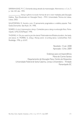 Rev. Bras. Cienc. Esporte, Campinas, v. 30, n. 3, p. 157-171, maio 2009 171
SARAIVA-KUNZ, M. C. Ensinando dança através da improvisação. Motrivivencia, n. 5, 6, 7,
p. 166-169, dez. 1994.
. Dança e gênero na escola: formas de ser e viver mediadas pela Educação
Estética. Tese (Doutorado em Educação Física) – FMH, Universidade Técnica de Lisboa,
Lisboa, 2003.
SHUSTERMAN, R. Vivendo a arte. O pensamento pragmatista e a estética popular. Trad.
Gisela Domschke. São Paulo: 34, 1998.
SOARES, A. et al. Improvisação e dança. Conteúdos para a dança na educação física. Floria-
nópolis: UFSC/CDS/Nepef, 1998.
THOMAS, H. Do you want to join the dance? Postmodernism/Poststructuralism, the body,
and dance. In: MORRIS, G. (Org.). Moving words: re-writing dance. Londres/New York:
Routledge, 1996. p. 63-87.
Recebido: 15 set. 2008
Aprovado: 12 fev. 2009
Endereço para correspondência
Maria do Carmo Saraiva
Departamento de Educação Física, Centro de Desportos
Universidade Federal de Santa Catarina, campus Universitário – Trindade
Florianópolis-SC
miolo3.indd 171miolo3.indd 171 27/5/2009 13:36:0927/5/2009 13:36:09
 