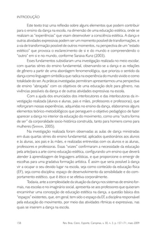 158 Rev. Bras. Cienc. Esporte, Campinas, v. 30, n. 3, p. 157-171, maio 2009
INTRODUÇÃO
Este texto traz uma reﬂexão sobre alguns elementos que podem contribuir
para o ensino da dança na escola, na dimensão de uma educação estética, onde se
realizam as “experiências” que visam desenvolver a consciência estética. A dança e
outras atividades expressivas podem ser um momento possível de transformações, e
a via de transformação possível de outros momentos, na perspectiva de um “estado
estético” que provoca o esclarecimento de si e do mundo e compreendendo o
“outro” em si e no mundo, conforme Saraiva-Kunz (2003).
Esses fundamentos subsidiaram uma investigação realizada no meio escolar,
com quartas séries do ensino fundamental, observando-se a dança e as relações
de gênero a partir de uma abordagem fenomenológica, que prioriza o sentido da
dança como linguagem simbólica que radica na experiência do mundo vivido e como
totalidade do ser. As práticas investigadas permitiram apresentarmos uma perspectiva
de ensino “abraçada” com os objetivos de uma educação de/e para gênero, nas
vivências possíveis da dança e de outras atividades expressivas na escola.
Com a ajuda dos enunciados dos interlocutores e das interlocutoras da in-
vestigação realizada (alunos e alunas, pais e mães, professores e professoras), que
reforçaram nossas experiências, adquiridas no ensino da dança, elaboramos alguns
elementos teórico-metodológicos que perseguem o objetivo pedagógico de fazer
aparecer a dança no interior da educação do movimento, como uma “outra forma
de ser” da corporalidade socio-histórica construída, tanto para homens como para
mulheres (SARAIVA, 2005).
Na investigação realizada foram observadas as aulas de dança ministradas
em duas quartas séries do ensino fundamental, aplicados questionários aos alunos
e às alunas, aos pais e às mães, e realizadas entrevistas com os alunos e as alunas,
professores e professoras. Essas “vozes” conﬁrmaram a necessidade da educação
pela arte/para a arte como educação estética, conﬁgurando um ensino que deverá
atender à aprendizagem de linguagens artísticas, e que proporcione o emergir de
escolhas para uma gradativa formação artística. É assim que seria possível à dança
vir a ocupar o seu devido lugar na escola, seja como conteúdo da educação física
(EF), seja como disciplina: espaço de desenvolvimento da sensibilidade e do com-
portamento estético, que é ético e se efetiva corporalmente.
Todavia, ante a complexidade da situação da dança nos sistemas de ensino for-
mais, nas escolas e no imaginário social, apresenta-se aos professores que quiseram
encaminhar uma concepção de educação estética na dança, a questão básica dos
“espaços” existentes, que, em geral, tem sido o espaço da EF, a disciplina responsável
pela educação do movimento, por meio das atividades rítmicas e expressivas, nas
quais se inserem a dança na escola.
miolo3.indd 158miolo3.indd 158 27/5/2009 13:36:0927/5/2009 13:36:09
 