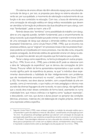 Rev. Bras. Cienc. Esporte, Campinas, v. 30, n. 3, p. 157-171, maio 2009 159
Os sistemas de ensino oﬁciais não têm oferecido espaço para uma disciplina
curricular de dança e, por isso, as propostas para dança no sistema educativo de-
verão ser, por sua qualidade, o movimento de valorização e esclarecimento de sua
função e de seus conteúdos na educação. Com isso, a busca de elementos para
uma concepção de educação estética em dança enfoca necessidades que devem
ser atendidas na formação de professores das duas disciplinas em que a dança, com
mais “familiaridade”, pode se inserir: arte e EF.
Partindo desses dois “territórios” como possibilidade do trabalho com dança,
abre-se uma segunda questão, também fundamental, para o encaminhamento da
dança na escola: qual a especiﬁcidade que pode orientar o aprender e ensinar dentro
de uma concepção de dança que abarque a dimensão estética nos pressupostos
levantados? Entendemos, como Ursula Fritsch (1988, 1990), que se encontra nos
processos artísticos, que se “originam” em processos iniciais e não nos produtos ﬁnais1
;
esses poderão ser (re)utilizados em novos processos, mas não dão conta, enquanto
produto conseguido, da dimensão estética do apreender-ensinar em dança na edu-
cação, se quisermos atender aos pré-requisitos que formulamos para a prática.
Tomar a dança como experiência, na forma já esboçada em outras propos-
tas (FEIJÓ, 1996; SOARES et al., 1998), para o âmbito da EF, pode se relacionar com
a ideia de “adequação da experiência” que se derivou das concepções de John
Dewey. Procurar reﬂetir de forma apresentativa-representativa o que sucede no
mundo signiﬁca partir da experiência da pessoa, na qual “o indivíduo deve expe-
rimentar desenvolvendo a habilidade de lidar inteligentemente com problemas
que ele inevitavelmente encontrará no mundo”, conforme Elliot Eisner (1997,
p. 82). No entanto, isso deve abarcar, também, com a especiﬁcidade da arte em
questão, como já mencionado, o que implica um trato pedagógico e técnico mais
acurado das diversas linguagens da arte na escola, no caso a dança, não signiﬁcando
que a escola deva tratar desses conteúdos de forma banal, assentando-os numa
criatividade livre, que mistura vivências e se legitima como “qualquer expressão”,
e descuidando, com isso, que alunos e alunas possam se apropriar das condições
(técnicas, processos, materiais etc.) de elaboração de criações próprias, dentro de
uma expressão artística especíﬁca.
1. Segundo Ursula Fritsch (1990), esses embasam posições na tradição da educação estética que a
compreendem a partir dos objetivos e meios da “alta cultura”, caracterizando uma educação que vem
“de cima”. As perspectivas antropológico-genéticas que abarcam com concepção de educação da
percepção pela experiência, que caracteriza as experiências sensório-corporais, é um processo que
vem “de baixo”. Essas abordagens relacionam-se com a discussão dos conceitos de arte. De impor-
tância para as perspectivas com o trato com os objetos culturais, nomeadamente a dança na escola,
é importante o esclarecimento sobre as abordagens da arte popular (ver SHUSTERMAN, 1998).
miolo3.indd 159miolo3.indd 159 27/5/2009 13:36:0927/5/2009 13:36:09
 