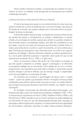 160 Rev. Bras. Cienc. Esporte, Campinas, v. 30, n. 3, p. 157-171, maio 2009
Nesse sentido, tentaremos ampliar a compreensão do contexto em que a
“prática” se insere, na realidade, ainda perseguindo os pressupostos que norteiam
a elaboração das ações.
A DANÇA NA ESCOLA: PERCURSO DE CRÍTICA E CRIAÇÃO
O ensino da dança deve apoiar-se nos conhecimentos de várias áreas que
estarão constituindo o rol de competências dos cursos de formação, seja dança ou
EF, através de currículos, que estejam voltados para a dimensão estética da apren-
dizagem da dança na educação.
A dimensão estética trata de ampliar a recepção de processos artísticos junto
aos (ainda) não artistas e, principalmente, às crianças e adolescentes, na escola,
incluída uma orientação de sentido especial para atender às questões de gênero.
Essa dimensão abarca a sensibilização estética, para além da competência no ato
de criação, o que faz com apoio em processos que fomentam a atitude crítica e a
criativa, pois ambas levam a construir, a partir do existente, um novo sentido para a
ação. Na dança isso pode ganhar maior dimensão já que “ser crítico é ser capaz de
questionar, de dialogar e oferecer diferentes respostas ao próprio questionamen-
to, e só se pode realmente questionar e responder sobre aquilo em que se está
corporalmente envolvido” (KUNZ, 1998, p. 9, grifo meu).
Assim, os processos criativos não devem ser minimizados na iniciação, já
que eles ajudam a despertar os sentidos, aguçam a percepção e, se oferecidos
na perspectiva dialógica do se-movimentar, como relação do ser com o mundo,
proporcionam uma experiência que tanto libera emoções e sentimentos quanto
envolve intenção e promove reﬂexão, que faz emergir intuição e subjetividade,
como recursos legítimos na construção do saber.
Os processos que envolvem a aprendizagem da dança visam o “sujeito
criador”, a partir de sujeitos cuja expressão interior e emoções humanas já estão
mediatizados pela vivência cultural e pelo meio que os cerca; um sujeito histórico,
que emerge nos processos educativos imprimindo, também, seu “registo” nas suas
“produções”.
As condições mencionadas são oferecidas pela dança-improvisação, uma
proposta articulada a partir dos fundamentos de Barbara Haselbach (1987, 1991),
e enriquecida por experiências de Fritsch (1985), Madeleine Mahler (1989) e Uta
Münstermann (1983), tratando-se de um ensino centrado nas potencialidades do
se-movimentar de cada ser, que são despertadas/fomentadas pela requisição da
percepção e diferenciação senso-corpórea, e no desenvolvimento das capacidades
de comunicação e expressão, exercidas na criação. Nessa proposta, distinguem-
miolo3.indd 160miolo3.indd 160 27/5/2009 13:36:0927/5/2009 13:36:09
 