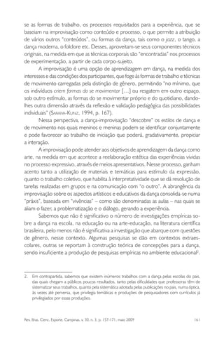 Rev. Bras. Cienc. Esporte, Campinas, v. 30, n. 3, p. 157-171, maio 2009 161
se as formas de trabalho, os processos requisitados para a experiência, que se
baseiam na improvisação como conteúdo e processo, o que permite a atribuição
de vários outros “conteúdos”, ou formas da dança, tais como o jazz, o tango, a
dança moderna, o folclore etc. Desses, aproveitam-se seus componentes técnicos
originais, na medida em que as técnicas corporais são “encontradas” nos processos
de experimentação, a partir de cada corpo-sujeito.
A improvisação é uma opção de aprendizagem em dança, na medida dos
interesses e das condições dos participantes, que foge às formas de trabalho e técnicas
de movimento carregadas pela distinção de gênero, permitindo “no mínimo, que
os indivíduos criem formas do se movimentar […] ou resgatem em outro espaço,
sob outro estímulo, as formas do se movimentar próprio e do quotidiano, dando-
lhes outra dimensão através da reﬂexão e validação pedagógica das possibilidades
individuais” (SARAIVA-KUNZ, 1994, p. 167).
Nessa perspectiva, a dança-improvisação “descobre” os estilos de dança e
de movimento nos quais meninos e meninas podem se identiﬁcar conjuntamente
e pode favorecer ao trabalho de iniciação que poderá, gradativamente, propiciar
a interação.
A improvisação pode atender aos objetivos de aprendizagem da dança como
arte, na medida em que acontece a reelaboração estética das experiências vividas
no processo expressivo, através de meios apresentativos. Nesse processo, ganham
acento tanto a utilização de materiais e temáticas para estímulo da expressão,
quanto o trabalho coletivo, que habilita à interpretatividade que se dá resolução de
tarefas realizadas em grupos e na comunicação com “o outro”. A abrangência da
improvisação sobre os aspectos artísticos e educativos da dança consolida-se numa
“práxis”, baseada em “vivências” – como são denominadas as aulas – nas quais se
aliam o fazer, a problematização e o diálogo, gerando a experiência.
Sabemos que não é signiﬁcativo o número de investigações empíricas so-
bre a dança na escola, na educação ou na arte-educação, na literatura cientíﬁca
brasileira, pelo menos não é signiﬁcativa a investigação que abarque com questões
de gênero, nesse contexto. Algumas pesquisas se dão em contextos extraes-
colares, outras se reportam à construção teórica de concepções para a dança,
sendo insuﬁciente a produção de pesquisas empíricas no ambiente educacional2
.
2. Em contrapartida, sabemos que existem inúmeros trabalhos com a dança pelas escolas do pais,
das quais chegam a públicos poucos resultados, tanto pelas diﬁculdades que professoras têm de
sistematizar seus trabalhos, quanto pela sistemática adotada pelas publicações no pais, numa óptica,
às vezes até perversa, que privilegia temáticas e produções de pesquisadores com currículos já
privilegiados por essas produções.
miolo3.indd 161miolo3.indd 161 27/5/2009 13:36:0927/5/2009 13:36:09
 