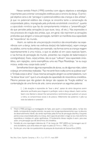 Rev. Bras. Cienc. Esporte, Campinas, v. 30, n. 3, p. 157-171, maio 2009 163
Nesse sentido Fritsch (1990) contribui com alguns objetivos e estratégias
importantes para orientar concepções estéticas para o ensino da dança. O princi-
pal objetivo seria o de “perseguir o potencial estético das crianças e dos artistas”,
já que no potencial estético das crianças se encontra tanto a conservação da
corporeidade pática, impregnada pela profunda sensibilidade cinestética4
, quanto
a capacidade mimética que faz do comportamento imitativo a “presentiﬁcação”
do que percebe pelas sensações (o que ouve, toca, vê etc.). Nas expressões e
nos processos de criação dos artistas, que, em geral, não reprimem as sensações
profundas que atingem a nossa percepção, também se manifesta essa capacidade
de “ressonância” do mundo.
Assim, os rastros de uma percepção cinestética são encontrados nas expe-
riências com a dança, tanto nas vivências dos(as) não bailarinos(as), sejam crianças
ou adultos, como na dos artistas: por exemplo, nas formas como as crianças reagem
espontaneamente à uma música, o que os adultos só em casos especiais fazem,
e nas formas de percepção do mundo, presentes nas criações de bailarinos(as) e
coreógrafos(as). Esses, os(as) artistas, são os que “cultivam” essa capacidade cines-
tética, sem rejeições, como exempliﬁcou uma vez Maya Plissetzkaja: “se eu ouço
música, então meu corpo todo canta”5
.
Semelhantes foram algumas expressões de alunas, ou de algumas mães, sobre
o dançar, em entrevistas realizadas: “Faz-me sentir leve e solta como se pudesse voar”
e “Embala corpo e alma”. Essas mesmas sensações atingem os contempladores, num
“se deixar levar com” que é uma ativação da capacidade de ressonância cinestética.
Mesmo pessoas que não gostam de dançar são capazes da “fruição estética” na
contemplação de uma forma de arte, como anunciaram as seguintes palavras:
[…] são atuações e expressões de “lavar a alma”, apesar de vários dançarinos serem
altamente sacriﬁcados para chegarem à perfeição; canto e dança relaxam, fazem sonhar,
fazem criar, libertam e deixam ﬂuir pensamentos e sentimentos que quebram um pouco
a rotina, os compromissos sociais e de postura. Infelizmente não podemos ir pela rua
todo dia bailando e cantando6
.
4. Fritsch (1988) persegue as investigações de Spitz, para quem a corporeidade pática, na fase dos
bebês, corresponde às reações viscerais, nas quais o ser se joga espontaneamente e que, no decurso
do desenvolvimento infantil, vão sendo reprimidas pelas formas de percepção diacrítica. Enquanto
perdura essa corporeidade pática na criança, ela é capaz de perceber e reagir ao seu meio de forma
espontânea e imediata em ações signiﬁcativas. O fundamento dessas reações é assim, para esse
autor, uma percepção que ele denominou de cinestética.
5. Extraído de uma reportagem televisiva de 17 de março de 1987 (ARD) em homenagem aos 61
anos da bailarina, que ainda estava em ação no palco (cf. FRITSCH, 1988, p. 237).
6. Escrito por uma mãe nos questionários da pesquisa de doutorado de Saraiva-Kunz (2003).
miolo3.indd 163miolo3.indd 163 27/5/2009 13:36:0927/5/2009 13:36:09
 