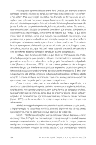 164 Rev. Bras. Cienc. Esporte, Campinas, v. 30, n. 3, p. 157-171, maio 2009
Nisso aparece a permeabilidade entre “fora” (música, por exemplo) e dentro
(sensação corporal) no gosto da dança, que carrega o êxtase arcaico de “se-perder”
e “se-soltar”. Mas a percepção cinestética não transpõe de forma neutra as sen-
sações: esse potencial humano é sempre historicamente esboçado, tanto pelos
dramas individuais quanto pelos determinantes da história do gênero humano e ele
jamais ﬁca de fora do processo de criação/composição dos artistas. No entanto,
queremos nos ater à ativação do potencial cinestético, que amplia a compreensão
dos objetivos da improvisação, como forma de trabalho que “instiga” o que pode
mexer com as pessoas, como seus motivos, sua curiosidade, seu desejos, seus
pensamentos, e procura articulá-los em sensações corporais que desenvolvem
motivo para movimentos, motivos para ritmos, motivos para formas. É importante
lembrar que o potencial cinestético pode ser acionado, por sons, imagens, cores,
atmosferas, posturas etc., que “buscam” nesse potencial o material armazenado e
esse pode tanto despertar sensações agradáveis quanto desagradáveis.
Todavia, esse mesmo potencial é o que pode ser manipulado pela mídia,
através da propaganda, para produzir estímulos correspondentes, formando ima-
gens deformadas de corpo, da mulher, da dança, pela “tradução estereotipada de
tudo” (ADORNO; HORKHEIMER, 1985). Um dos maiores problemas são as imagens
de como dançar, que interferem na capacidade expressiva, produzindo apenas o
reﬂexo da banalização ou rebaixamento da cultura como mercadoria. É difícil criar
novas imagens, sob a força com que a indústria cultural recalca os sentidos, adapta
o sujeito e o torna acrítico e inconsciente. Com isso, as imagens senso-corpóreas
que a dança quer despertar podem permanecer reprimidas.
O ser humano, porém, tem a capacidade de reelaborar experiências, e a
ativação do potencial cinestético pode, também, harmonizar as exigências individuais,
surgidas dessa mera percepção pessoal, com outras formas de percepção analítica.
Isso quer dizer que no ensino da dança deve-se preservar aquele “deixar-se levar”
original e, ao mesmo tempo, ligar essa capacidade aos modos de pensar racionais
(LANGE, 1999), conforme os níveis de ensino em que se inserem as crianças e os
adolescentes.
Aliada à estratégia do despertar do potencial cinestético deve-se propor, então,
a implementação na capacidade mimética, que está disponível não só nos artistas
suprassensíveis, mas no potencial sensitivo cognitivo de todos nós.
Fritsch (1988) faz considerações sobre o potencial imitativo da criança, a partir
da psicogenética de Piaget, que demonstra por meio de exemplos estudados como
o comportamento imitativo aproximativo e presentiﬁcante de crianças pequenas
conﬁguram uma representação plástica. Nessa perspectiva, a imitação pode ser pro-
vocada resultando em imitações de sentido pessoal. O que chama atenção na teoria
miolo3.indd 164miolo3.indd 164 27/5/2009 13:36:0927/5/2009 13:36:09
 