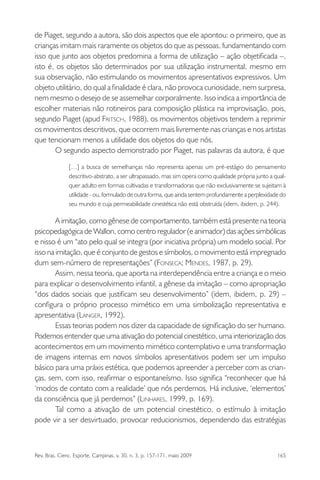 Rev. Bras. Cienc. Esporte, Campinas, v. 30, n. 3, p. 157-171, maio 2009 165
de Piaget, segundo a autora, são dois aspectos que ele apontou: o primeiro, que as
crianças imitam mais raramente os objetos do que as pessoas, fundamentando com
isso que junto aos objetos predomina a forma de utilização – ação objetiﬁcada –,
isto é, os objetos são determinados por sua utilização instrumental, mesmo em
sua observação, não estimulando os movimentos apresentativos expressivos. Um
objeto utilitário, do qual a ﬁnalidade é clara, não provoca curiosidade, nem surpresa,
nem mesmo o desejo de se assemelhar corporalmente. Isso indica a importância de
escolher materiais não rotineiros para composição plástica na improvisação, pois,
segundo Piaget (apud FRITSCH, 1988), os movimentos objetivos tendem a reprimir
os movimentos descritivos, que ocorrem mais livremente nas crianças e nos artistas
que tencionam menos a utilidade dos objetos do que nós.
O segundo aspecto demonstrado por Piaget, nas palavras da autora, é que
[…] a busca de semelhanças não representa apenas um pré-estágio do pensamento
descritivo-abstrato, a ser ultrapassado, mas sim opera como qualidade própria junto a qual-
quer adulto em formas cultivadas e transformadoras que não exclusivamente se sujeitam à
utilidade - ou, formulado de outra forma, que ainda sentem profundamente a perplexidade do
seu mundo e cuja permeabilidade cinestética não está obstruída (idem, ibidem, p. 244).
A imitação, como gênese de comportamento, também está presente na teoria
psicopedagógica de Wallon, como centro regulador (e animador) das ações simbólicas
e nisso é um “ato pelo qual se integra (por iniciativa própria) um modelo social. Por
isso na imitação, que é conjunto de gestos e símbolos, o movimento está impregnado
dum sem-número de representações” (FONSECA; MENDES, 1987, p. 29).
Assim, nessa teoria, que aporta na interdependência entre a criança e o meio
para explicar o desenvolvimento infantil, a gênese da imitação – como apropriação
“dos dados sociais que justiﬁcam seu desenvolvimento” (idem, ibidem, p. 29) –
conﬁgura o próprio processo mimético em uma simbolização representativa e
apresentativa (LANGER, 1992).
Essas teorias podem nos dizer da capacidade de signiﬁcação do ser humano.
Podemos entender que uma ativação do potencial cinestético, uma interiorização dos
acontecimentos em um movimento mimético contemplativo e uma transformação
de imagens internas em novos símbolos apresentativos podem ser um impulso
básico para uma práxis estética, que podemos apreender a perceber com as crian-
ças, sem, com isso, reaﬁrmar o espontaneísmo. Isso signiﬁca “reconhecer que há
‘modos de contato com a realidade’ que nós perdemos. Há inclusive, ‘elementos’
da consciência que já perdemos” (LINHARES, 1999, p. 169).
Tal como a ativação de um potencial cinestético, o estímulo à imitação
pode vir a ser desvirtuado, provocar reducionismos, dependendo das estratégias
miolo3.indd 165miolo3.indd 165 27/5/2009 13:36:0927/5/2009 13:36:09
 