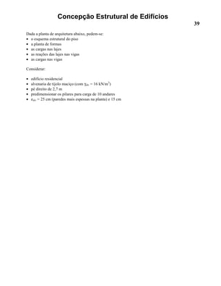 Concepção Estrutural de Edifícios
39
Dada a planta de arquitetura abaixo, pedem-se:
• o esquema estrutural do piso
• a planta de formas
• as cargas nas lajes
• as reações das lajes nas vigas
• as cargas nas vigas
Considerar:
• edifício residencial
• alvenaria de tijolo maciço (com γalv = 16 kN/m3
)
• pé direito de 2,7 m
• predimensionar os pilares para carga de 10 andares
• ealv = 25 cm (paredes mais espessas na planta) e 15 cm
 