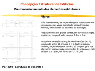 Concepção Estrutural de Edifícios
Pré-dimensionamento dos elementos estrtuturais
Pilares
São, normalmente, de seção retangular posicionados nos
cruzamentos das vigas, permitindo apoio direto das
mesmas, e nos cantos da estrutura da edificação.
• espaçamentos dos pilares constituem os vãos das vigas,
resultando, em geral, valores entre 2,5 m a 6 m.
•nos pilares de seção retangular de dimensões (b x h),
recomenda-se b ≥ 20 cm com b ≤ h. Pode-se adotar,
também, seção retangular com b ≥ 12 cm (em geral nos
pilares internos) ou seções compostas de retângulos, cada
um com b ≥ 12 cm, em forma de “L”, “T”, etc

PEF 2303 - Estruturas de Concreto I

 