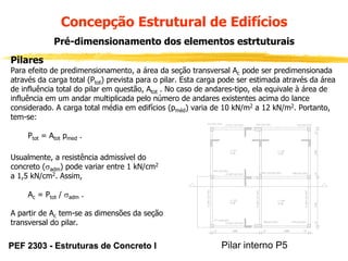 Concepção Estrutural de Edifícios
Pré-dimensionamento dos elementos estrtuturais
Pilares
Para efeito de predimensionamento, a área da seção transversal Ac pode ser predimensionada
através da carga total (Ptot) prevista para o pilar. Esta carga pode ser estimada através da área
de influência total do pilar em questão, Atot . No caso de andares-tipo, ela equivale à área de
influência em um andar multiplicada pelo número de andares existentes acima do lance
considerado. A carga total média em edifícios (pméd) varia de 10 kN/m2 a 12 kN/m2. Portanto,
tem-se:
Ptot = Atot pmed .
Usualmente, a resistência admissível do
concreto (σadm) pode variar entre 1 kN/cm2
a 1,5 kN/cm2. Assim,
Ac = Ptot / σadm .
A partir de Ac tem-se as dimensões da seção
transversal do pilar.

PEF 2303 - Estruturas de Concreto I

Pilar interno P5

 