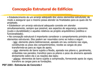 Concepção Estrutural de Edifícios
• Estabelecimento de um arranjo adequado dos vários elementos estruturais, de
modo a assegurar que o mesmo possa atender às finalidades para as quais ele foi
projetado.
• Estabelecer um arranjo estrutural adequado consiste em atender
simultaneamente, sempre que possível, aos aspectos de segurança, economia
(custo e durabilidade) e aqueles relativos ao projeto arquitetônico (estética e
funcionalidade).
• Na concepção estrutural é importante considerar o comportamento primário dos
elementos estruturais. Eles podem ser resumidos como se indica a seguir:
- laje: elemento plano bidimensional, apoiado em seu contorno nas vigas,
constituindo os pisos dos compartimentos; recebe as cargas do piso
transferindo-as para as vigas de apoio;
- viga: elemento de barra sujeita a flexão, apoiada nos pilares e, geralmente,
embutidas nas paredes; transfere para os pilares o peso da alvenaria apoiada
diretamente sobre ela e as reações das lajes;
- pilares: elementos de barra sujeita a compressão, fornecendo apoio às vigas;
transfere as cargas para as fundações.
PEF 2303 - Estruturas de Concreto I

 