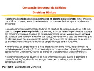 Concepção Estrutural de Edifícios
Diretrizes Básicas
• atender às condições estéticas definidas no projeto arquitetônico; como, em geral,
nos edifícios correntes, a estrutura é revestida, procura-se embutir as vigas e os pilares nas
alvenarias;
• o posicionamento dos elementos estruturais na estrutura da construção pode ser feito com
base no comportamento primário dos mesmos; assim, as lajes são posicionadas nos pisos
dos compartimentos para transferir as cargas dos mesmos para as vigas de apoio; as vigas
são utilizadas para transferir as reações das lajes, juntamente com o peso das alvenarias, para
os pilares de apoio (ou, eventualmente, outras vigas), vencendo os vãos entre os mesmos; e
os pilares são utilizados para transferir as cargas das vigas para as fundações;
• a tranferência de cargas deve ser a mais direta possível; desta forma, deve-se evitar, na
medida do possível, a utilização de apoio de vigas importantes sobre outras vigas (chamadas
apoios indiretos), bem como, o apoio de pilares em vigas (chamadas vigas de transição);
• os elementos estruturais devem ser os mais uniformes possíveis, quanto à geometria e
quanto às solicitações; desta forma, as vigas devem, em princípio, apresentar vãos
comparáveis entre si;

PEF 2303 - Estruturas de Concreto I

 