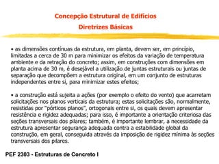 Concepção Estrutural de Edifícios
Diretrizes Básicas
• as dimensões contínuas da estrutura, em planta, devem ser, em princípio,
limitadas a cerca de 30 m para minimizar os efeitos da variação de temperatura
ambiente e da retração do concreto; assim, em construções com dimensões em
planta acima de 30 m, é desejável a utilização de juntas estruturais ou juntas de
separação que decompõem a estrutura original, em um conjunto de estruturas
independentes entre si, para minimizar estes efeitos;
• a construção está sujeita a ações (por exemplo o efeito do vento) que acarretam
solicitações nos planos verticais da estrutura; estas solicitações são, normalmente,
resistidas por “pórticos planos”, ortogonais entre si, os quais devem apresentar
resistência e rigidez adequadas; para isso, é importante a orientação criteriosa das
seções transversais dos pilares; também, é importante lembrar, a necessidade da
estrutura apresentar segurança adequada contra a estabilidade global da
construção, em geral, conseguida através da imposição de rigidez mínima às seções
transversais dos pilares.
PEF 2303 - Estruturas de Concreto I

 