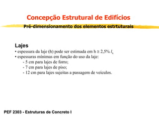 Concepção Estrutural de Edifícios
Pré-dimensionamento dos elementos estrtuturais

Lajes
• espessura da laje (h) pode ser estimada em h ≅ 2,5% lx
• espessuras mínimas em função do uso da laje:
- 5 cm para lajes de forro;
- 7 cm para lajes de piso;
- 12 cm para lajes sujeitas a passagem de veículos.

PEF 2303 - Estruturas de Concreto I

 