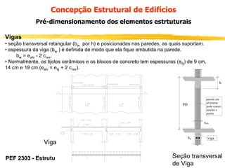 Concepção Estrutural de Edifícios
Pré-dimensionamento dos elementos estrtuturais
Vigas
• seção transversal retangular (bw por h) e posicionadas nas paredes, as quais suportam.
• espessura da viga (bw ) é definida de modo que ela fique embutida na parede.
bw = ealv - 2 crev.
• Normalmente, os tijolos cerâmicos e os blocos de concreto tem espessuras (etij) de 9 cm,
14 cm e 19 cm (ealv = etij + 2 crev).
h

parede em
alvenaria:
pode conter:
janelas e
portas

PD

ealv

Viga
PEF 2303 - Estruturas de Concreto I

bw

viga

Seção transversal
de Viga

 