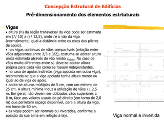 Concepção Estrutural de Edifícios
Pré-dimensionamento dos elementos estrtuturais
Vigas
• altura (h) da seção transversal da viga pode ser estimada
em (l / 10) a (l / 12,5), onde l é o vão da viga
(normalmente, igual a distância entre os eixos dos pilares
de apoio).
• nas vigas contínuas de vãos comparáveis (relação entre
vãos adjacentes entre 2/3 e 3/2), costuma-se adotar altura
única estimada através do vão médio lmédio. No caso de
vãos muito diferentes entre si, deve-se adotar altura
própria para cada vão como se fossem independentes.
• no caso de apoios indiretos (viga apoiada em outra viga),
recomenda-se que a viga apoiada tenha altura menor ou
igual ao da viga de apoio.
• adota-se alturas múltiplas de 5 cm, com um mínimo de
25 cm. A altura mínima induz a utilização de vãos l ≥ 2,5
m. Em geral, não devem ser utilizados vãos superiores a
6 m, face aos valores usuais de pé direito (em torno de 2,8
m) que permitem espaço disponível, para a altura da viga,
em torno de 60 cm.
• as vigas podem ser normais ou invertidas, conforme a
posição da Estruturas de Concreto
PEF 2303 -sua alma em relação à laje. I

Viga normal e invertida

 