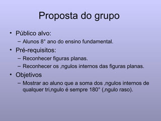 Proposta do grupo  Público alvo:  Alunos 8° ano do ensino fundamental. Pré-requisitos:  Reconhecer figuras planas. Reconhecer os ângulos internos das figuras planas. Objetivos  Mostrar ao aluno que a soma dos ângulos internos de qualquer triângulo é sempre 180° (ângulo raso). 