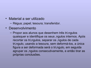 Material a ser utilizado Régua; papel; tesoura; transferidor. Desenvolvimento Propor aos alunos que desenhem três triângulos quaisquer e identifique os seus ângulos internos. Após recortar os triângulos, separar os ângulos de cada triângulo, usando a tesoura, sem deformá-los, a única figura a ser deformada será o triângulo, em seguida agrupar os ângulos consecutivamente, e então tirar as próprias conclusões. 