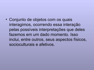 Conjunto de objetos com os quais interagimos, ocorrendo essa interação pelas possíveis interpretações que deles fazemos em um dado momento. Isso inclui, entre outros, seus aspectos físicos, socioculturais e afetivos. 