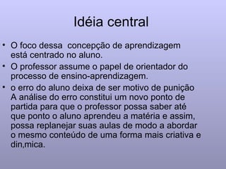 Idéia central  O foco dessa  concepção de aprendizagem  está centrado no aluno. O professor assume o papel de orientador do processo de ensino-aprendizagem. o erro do aluno deixa de ser motivo de punição A análise do erro constitui um novo ponto de partida para que o professor possa saber até que ponto o aluno aprendeu a matéria e assim, possa replanejar suas aulas de modo a abordar o mesmo conteúdo de uma forma mais criativa e dinâmica. 