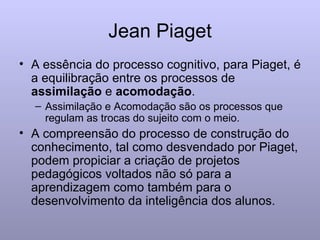 Jean Piaget A essência do processo cognitivo, para Piaget, é a equilibração entre os processos de  assimilação  e  acomodação . Assimilação e Acomodação são os processos que regulam as trocas do sujeito com o meio. A compreensão do processo de construção do conhecimento, tal como desvendado por Piaget, podem propiciar a criação de projetos pedagógicos voltados não só para a aprendizagem como também para o desenvolvimento da inteligência dos alunos. 