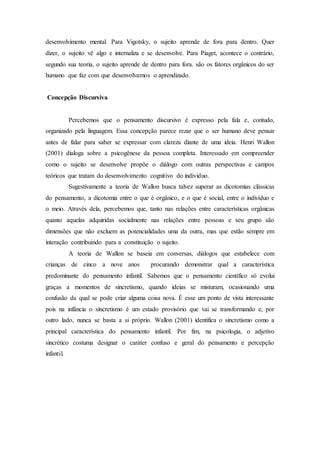 desenvolvimento mental. Para Vigotsky, o sujeito aprende de fora para dentro. Quer
dizer, o sujeito vê algo e internaliza e se desenvolve. Para Piaget, acontece o contrário,
segundo sua teoria, o sujeito aprende de dentro para fora. são os fatores orgânicos do ser
humano que faz com que desenvolvamos o aprendizado.
Concepção Discursiva
Percebemos que o pensamento discursivo é expresso pela fala e, contudo,
organizado pela linguagem. Essa concepção parece rezar que o ser humano deve pensar
antes de falar para saber se expressar com clareza diante de uma ideia. Henri Wallon
(2001) dialoga sobre a psicogênese da pessoa completa. Interessado em compreender
como o sujeito se desenvolve propõe o diálogo com outras perspectivas e campos
teóricos que tratam do desenvolvimento cognitivo do individuo.
Sugestivamente a teoria de Wallon busca talvez superar as dicotomias clássicas
do pensamento, a dicotomia entre o que é orgânico, e o que é social, entre o indivíduo e
o meio. Através dela, percebemos que, tanto nas relações entre características orgânicas
quanto aquelas adquiridas socialmente nas relações entre pessoas e seu grupo são
dimensões que não excluem as potencialidades uma da outra, mas que estão sempre em
interação contribuindo para a constituição o sujeito.
A teoria de Wallon se baseia em conversas, diálogos que estabelece com
crianças de cinco a nove anos procurando demonstrar qual a característica
predominante do pensamento infantil. Sabemos que o pensamento científico só evolui
graças a momentos de sincretismo, quando ideias se misturam, ocasionando uma
confusão da qual se pode criar alguma coisa nova. É esse um ponto de vista interessante
pois na infância o sincretismo é um estado provisório que vai se transformando e, por
outro lado, nunca se basta a si próprio. Wallon (2001) identifica o sincretismo como a
principal característica do pensamento infantil. Por fim, na psicologia, o adjetivo
sincrético costuma designar o caráter confuso e geral do pensamento e percepção
infantil.
 