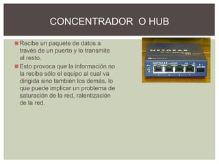 ◼Recibe un paquete de datos a
través de un puerto y lo transmite
al resto.
◼Esto provoca que la información no
la reciba sólo el equipo al cual va
dirigida sino también los demás, lo
que puede implicar un problema de
saturación de la red, ralentización
de la red.
CONCENTRADOR O HUB
 