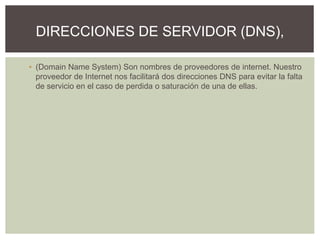 ▪ (Domain Name System) Son nombres de proveedores de internet. Nuestro
proveedor de Internet nos facilitará dos direcciones DNS para evitar la falta
de servicio en el caso de perdida o saturación de una de ellas.
DIRECCIONES DE SERVIDOR (DNS),
 