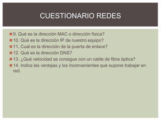 ◼9. Qué es la dirección MAC o dirección física?
◼10. Qué es la dirección IP de nuestro equipo?
◼11. Cual es la dirección de la puerta de enlace?
◼12. Qué es la dirección DNS?
◼13. ¿Qué velocidad se consigue con un cable de fibra óptica?
◼14. Indica las ventajas y los inconvenientes que supone trabajar en
red.
CUESTIONARIO REDES
 
