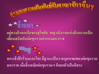 อยู่ทางด้ านเหนือของสุ โขทัย พญาเม็งรายแห่ งล้ านนานเป็ น
เพือนสนิทกับพ่ อขุนรามคาแหงมหาราช
   ่


พระเจ้ าฟ้ ารั่ว(มะกะโท) มีฐานะเป็ นราชบุตรเขยของพ่ อขุนราม
มหาราช เมือสิ้นสมัยพ่ อขุนรามฯ ก็แยกตัวเป็ นอิสระ
             ่
 