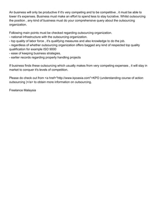 An business will only be productive if it's very competing and to be competitive , it must be able to
lower it's expenses. Business must make an effort to spend less to stay lucrative. Whilst outsourcing
the position , any kind of business must do your comprehensive query about the outsourcing
organization.

Following main points must be checked regarding outsourcing organization.
- national infrastructure with the outsourcing organization.
- top quality of labor force , it's qualifying measures and also knowledge to do the job.
- regardless of whether outsourcing organization offers bagged any kind of respected top quality
qualification for example ISO 9000
- ease of keeping business strategies.
- earlier records regarding properly handling projects

If business finds these outsourcing which usually makes from very competing expenses , it will stay in
market to conquer it's levels of competition.

Please do check out from <a href="http://www.kpoasia.com">KPO (understanding course of action
outsourcing )</a> to obtain more information on outsourcing.

Freelance Malaysia
 