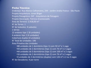 Ficha Técnica
Endereço: Rua Alonso Calhamares, 244 - Jardim Anália Franco - São Paulo
Projeto Arquitetura: Jonas Birger
Projeto Paisagístico: EKF - Arquitetura de Paisagem
Projeto Decoração: Patrícia Anastassiadis
Área do Terreno: 2.918,00 m²
N° de Torres: 1
N° de Subsolos: 4 subsolos
1 térreo
22 andares tipo 1 (8 unidades)
4 andares tipo 2 (4 unidades)
Cobertura duplex (4 unidades)
N° Total de Unidades: 196
Área Privativa das Unidades
     •88 unidades de 1 domitório (tipo 1) com 50 m² e 1 vaga
     •44 unidades de 2 dormitórios (tipo 1) com 76 m² e 2 vagas
     •44 unidades de 3 dormitórios (tipo 1) com 100 m² e 2 vagas
     •16 unidades de 2 dormitórios (tipo 2) com 76 m² e 2 vagas
     •4 unidades de 2 dormitórios (duplex) com 126 m² e 2 ou 3 vagas
N° de Elevadores: 4 por torre
 