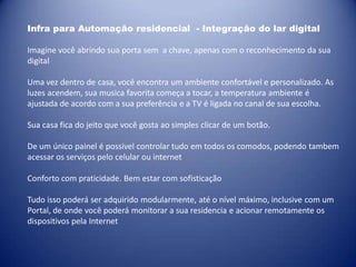 Infra para Automação residencial - Integração do lar digital

Imagine você abrindo sua porta sem a chave, apenas com o reconhecimento da sua
digital

Uma vez dentro de casa, você encontra um ambiente confortável e personalizado. As
luzes acendem, sua musica favorita começa a tocar, a temperatura ambiente é
ajustada de acordo com a sua preferência e a TV é ligada no canal de sua escolha.

Sua casa fica do jeito que você gosta ao simples clicar de um botão.

De um único painel é possivel controlar tudo em todos os comodos, podendo tambem
acessar os serviços pelo celular ou internet

Conforto com praticidade. Bem estar com sofisticação

Tudo isso poderá ser adquirido modularmente, até o nível máximo, inclusive com um
Portal, de onde você poderá monitorar a sua residencia e acionar remotamente os
dispositivos pela Internet
 