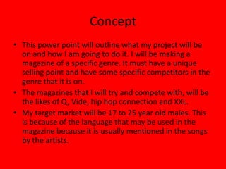 Concept
• This power point will outline what my project will be
  on and how I am going to do it. I will be making a
  magazine of a specific genre. It must have a unique
  selling point and have some specific competitors in the
  genre that it is on.
• The magazines that I will try and compete with, will be
  the likes of Q, Vide, hip hop connection and XXL.
• My target market will be 17 to 25 year old males. This
  is because of the language that may be used in the
  magazine because it is usually mentioned in the songs
  by the artists.
 