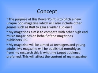Concept
• The purpose of this PowerPoint is to pitch a new
unique pop magazine which will also include other
genres such as RnB to gain a wider audience.
• My magazines aim is to compete with other high end
music magazines on behalf of the magazines
publishers IPC.
• My magazine will be aimed at teenagers and young
adults. My magazine will be published monthly as
from my research this is what my target audience
preferred. This will affect the content of my magazine.
 