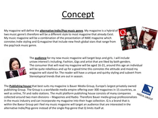 Concept
My magazine will define the alternative Indie/Pop music genre. My magazine is a hybrid of
two music genre’s therefore will be a different style to most magazine that already Exist.
My music magazine will be a combination of the presentation of NME magazine which
connotes Indie styling and Q magazine that include new fresh global stars that range from
the pop/rock music genre.



                    The audience for my new music magazine will target boys and girls. I will include
                    unisex interest’s including; Fashion, Gigs and artist that are liked by both genders.
                    The consumer that will read my magazine will be aged 16-21, around this age an individual
                    will be quite rebellious and up for a good time this connotes the attitude and mood my
                    magazine will stand for. The reader will have a unique and quirky styling and subvert from
                    Stereotypical trends that are out in season.


The Publishing house that best suits my magazine is Bauer Media Group, Europe’s largest privately owned
publishing Group. The Group is a worldwide media empire offering over 300 magazines in 15 countries, as
well as online, TV and radio stations. The multi platform publishing house consists of many companies
collected around two main divisions – Magazines and Radio. Therefore Bauer media group professionalizes
in the music industry and can incorporate my magazine into their huge collection. Q is a brand that is
within the Baeur Group yet I feel my music magazine will target an audience that are interested in the
alternative Indie/Pop genre instead of the single Pop genre that Q limits itself at.
 
