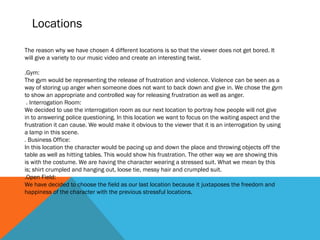 Locations
The reason why we have chosen 4 different locations is so that the viewer does not get bored. It
will give a variety to our music video and create an interesting twist.
.Gym:
The gym would be representing the release of frustration and violence. Violence can be seen as a
way of storing up anger when someone does not want to back down and give in. We chose the gym
to show an appropriate and controlled way for releasing frustration as well as anger.
. Interrogation Room:
We decided to use the interrogation room as our next location to portray how people will not give
in to answering police questioning. In this location we want to focus on the waiting aspect and the
frustration it can cause. We would make it obvious to the viewer that it is an interrogation by using
a lamp in this scene.
. Business Office:
In this location the character would be pacing up and down the place and throwing objects off the
table as well as hitting tables. This would show his frustration. The other way we are showing this
is with the costume. We are having the character wearing a stressed suit. What we mean by this
is; shirt crumpled and hanging out, loose tie, messy hair and crumpled suit.
.Open Field:
We have decided to choose the field as our last location because it juxtaposes the freedom and
happiness of the character with the previous stressful locations.
 