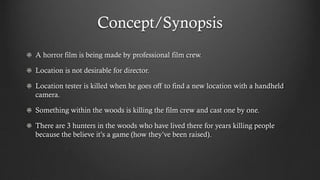 Concept/Synopsis
A horror film is being made by professional film crew.
Location is not desirable for director.
Location tester is killed when he goes off to find a new location with a handheld
camera.
Something within the woods is killing the film crew and cast one by one.
There are 3 hunters in the woods who have lived there for years killing people
because the believe it’s a game (how they’ve been raised).

 