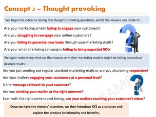 Are you just sending out regular standard marketing mails or are you also being responsive?
Are your mailers engaging your customers at a personal level?
Is the message relevant to your customer?
Are you sending your mailer at the right moment?
Even with the right content and timing, are your mailers reaching your customer’s inbox?
Concept 3 – Thought provoking
Are your marketing emails failing to engage your customers?
Are you struggling to reengage your online customers?
Are you failing to generate new leads through your marketing mails?
Are your email marketing campaigns failing to bring expected ROI?
We begin the video by raising few thought provoking questions, which the viewers can relate to:
We again make them think on the reasons why their marketing mailers might be failing to produce
desired results:
Once we have the viewers’ attention, we then introduce XYZ as a solution and
explain the product functionality and benefits.
 