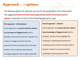 Approach – 2 options
First approach – Informational
In this approach, we assume that the viewers
are not aware of triggered mail (and its
benefits). Hence the AV will first “educate” the
viewers on triggered emails and their
potential. We then introduce XYZ as the best
product in the market for planning and
managing triggered mails to obtain great ROI.
Second approach – Solution
In this approach, we assume that the viewers
have knowledge of triggered mail (and its
benefits). The AV will first highlight the
challenges in exploiting full potential of
marketing emails and then introduce XYZ as
the best “solution” to overcome those
challenges for gaining optimum ROI.
The following options for approach are only for the presentation of the information.
The suggested benefit and ROI based approach to market the product will be
applied, irrespective of which of the following approach is used.
 