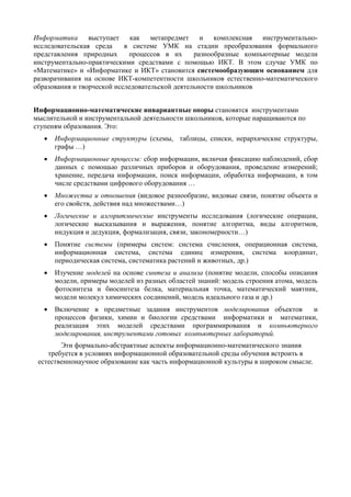 Информатика выступает как метапредмет и комплексная инструментально-
исследовательская среда в системе УМК на стадии преобразования формального
представления природных процессов в их разнообразные компьютерные модели
инструментально-практическими средствами с помощью ИКТ. В этом случае УМК по
«Математике» и «Информатике и ИКТ» становится системообразующим основанием для
разворачивания на основе ИКТ-компетентности школьников естественно-математического
образования и творческой исследовательской деятельности школьников
Информационно-математические инвариантные опоры становятся инструментами
мыслительной и инструментальной деятельности школьников, которые наращиваются по
ступеням образования. Это:
• Информационные структуры (схемы, таблицы, списки, иерархические структуры,
графы …)
• Информационные процессы: сбор информации, включая фиксацию наблюдений, сбор
данных с помощью различных приборов и оборудования, проведение измерений;
хранение, передача информации, поиск информации, обработка информации, в том
числе средствами цифрового оборудования …
• Множества и отношения (видовое разнообразие, видовые связи, понятие объекта и
его свойств, действия над множествами…)
• Логические и алгоритмические инструменты исследования (логические операции,
логические высказывания и выражения, понятие алгоритма, виды алгоритмов,
индукция и дедукция, формализация, связи, закономерности…)
• Понятие системы (примеры систем: система счисления, операционная система,
информационная система, система единиц измерения, система координат,
периодическая система, систематика растений и животных, др.)
• Изучение моделей на основе синтеза и анализа (понятие модели, способы описания
модели, примеры моделей из разных областей знаний: модель строения атома, модель
фотосинтеза и биосинтеза белка, материальная точка, математический маятник,
модели молекул химических соединений, модель идеального газа и др.)
• Включение в предметные задания инструментов моделирования объектов и
процессов физики, химии и биологии средствами информатики и математики,
реализация этих моделей средствами программирования и компьютерного
моделирования, инструментами готовых компьютерных лабораторий.
Эти формально-абстрактные аспекты информационно-математического знания
требуется в условиях информационной образовательной среды обучения встроить в
естественнонаучное образование как часть информационной культуры в широком смысле.
 