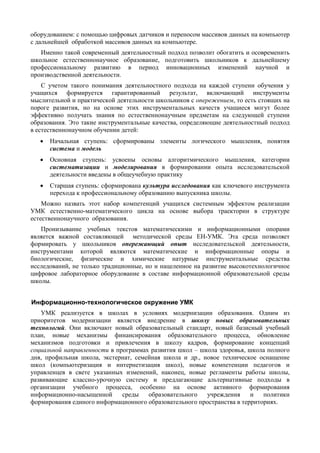 оборудованием: с помощью цифровых датчиков и переносом массивов данных на компьютер
с дальнейшей обработкой массивов данных на компьютере.
Именно такой современный деятельностный подход позволит обогатить и осовременить
школьное естественнонаучное образование, подготовить школьников к дальнейшему
профессиональному развитию в период инновационных изменений научной и
производственной деятельности.
С учетом такого понимания деятельностного подхода на каждой ступени обучения у
учащихся формируется гарантированный результат, включающий инструменты
мыслительной и практической деятельности школьников с опережением, то есть стоящих на
пороге развития, но на основе этих инструментальных качеств учащиеся могут более
эффективно получать знания по естественнонаучным предметам на следующей ступени
образования. Это такие инструментальные качества, определяющие деятельностный подход
в естественнонаучном обучении детей:
• Начальная ступень: сформированы элементы логического мышления, понятия
система и модель
• Основная ступень: усвоены основы алгоритмического мышления, категории
систематизации и моделирования в формировании опыта исследовательской
деятельности введены в общеучебную практику
• Старшая ступень: сформирована культура исследования как ключевого инструмента
перехода к профессиональному образованию выпускника школы.
Можно назвать этот набор компетенций учащихся системным эффектом реализации
УМК естественно-математического цикла на основе выбора траектории в структуре
естественнонаучного образования.
Пронизывание учебных текстов математическими и информационными опорами
является важной составляющей методической среды ЕН-УМК. Эта среда позволяет
формировать у школьников опережающий опыт исследовательской деятельности,
инструментами которой являются математические и информационные опоры и
биологические, физические и химические натурные инструментальные средства
исследований, не только традиционные, но и нацеленное на развитие высокотехнологичное
цифровое лабораторное оборудование в составе информационной образовательной среды
школы.
Информационно-технологическое окружение УМК
УМК реализуется в школах в условиях модернизации образования. Одним из
приоритетов модернизации является внедрение в школу новых образовательных
технологий. Они включают новый образовательный стандарт, новый базисный учебный
план, новые механизмы финансирования образовательного процесса, обновление
механизмов подготовки и привлечения в школу кадров, формирование концепций
социальной направленности в программах развития школ – школа здоровья, школа полного
дня, профильная школа, экстернат, семейная школа и др., новое техническое оснащение
школ (компьютеризация и интернетизация школ), новые компетенции педагогов и
управленцев в свете указанных изменений, наконец, новые регламенты работы школы,
развивающие классно-урочную систему и предлагающие альтернативные подходы в
организации учебного процесса, особенно на основе активного формирования
информационно-насыщенной среды образовательного учреждения и политики
формирования единого информационного образовательного пространства в территориях.
 