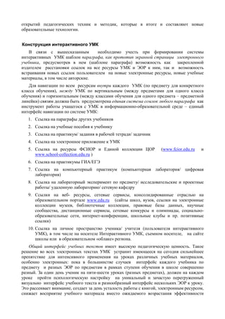 открытий педагогических техник и методик, которые в итоге и составляют новые
образовательные технологии.
Конструкция интерактивного УМК
В связи с вышесказанным необходимо учесть при формировании системы
интерактивных УМК шаблон параграфа, как прототип экранной страницы электронного
учебника, предусмотрев в нем (шаблоне параграфа) возможность как закрепленной
издателем расстановки ссылок на все ресурсы УМК и ЭОР к ним, так и возможность
встраивания новых ссылок пользователем на новые электронные ресурсы, новые учебные
материалы, в том числе авторские.
Для навигации по всем ресурсам внутри каждого УМК (по предмету для конкретного
класса обучения), между УМК по вертикальным (между предметами для одного класса
обучения) и горизонтальным (между классами обучения для одного предмета – предметной
линейки) связям должна быть предусмотрена единая система ссылок любого параграфа как
инструмент работы учащегося с УМК в информационно-образовательной среде – единый
интерфейс навигации по системе УМК:
1. Ссылка на параграфы других учебников
2. Ссылка на учебные пособия к учебнику
3. Ссылка на практикум/ задания в рабочей тетради/ задачник
4. Ссылка на электронное приложение к УМК
5. Ссылка на ресурсы ФСИОР и Единой коллекции ЦОР (www.fcior.edu.ru и
www.school-collection.edu.ru )
6. Ссылка на практикумы ГИА/ЕГЭ
7. Ссылка на компьютерный практикум (компьютерная лаборатория/ цифровая
лаборатория)
8. Cсылка на лабораторный эксперимент по предмету/ исследовательские и проектные
работы/ удаленную лабораторию/ сетевую кафедру
9. Ссылки на веб- ресурсы, сетевые сервисы, консолидированные отраслью на
образовательном портале www.edu.ru (сайты школ, вузов, ссылки на электронные
коллекции музеев, библиотечные коллекции, правовые базы данных, научные
сообщества, дистанционные сервисы, сетевые конкурсы и олимпиады, социально-
образовательные сети, интернет-конференции, школьные клубы и пр. позитивные
ссылки)
10. Ссылка на личное пространство ученика/ учителя (пользователя интерактивного
УМК), в том числе на носителе Интерактивного УМК, съемном носителе, на сайте
школы или в образовательном «облаке» региона.
Общий интерфейс учебных текстов имеет высокую педагогическую ценность. Такое
решение во всех электронных текстах УМК устранит имеющееся на сегодня сильнейшее
препятствие для интенсивного применения на уроках различных учебных материалов,
особенно электронных: пока в большинстве случаев интерфейс каждого учебника по
предмету и разных ЭОР по предметам в рамках ступени обучения в школе совершенно
разный. За один день ученик на пяти-шести уроках (разных предметах), должен на каждом
уроке пройти психологическую настройку на уникальный и зачастую перегруженный
визуально интерфейс учебного текста и разнообразный интерфейс нескольких ЭОР к уроку.
Это рассеивает внимание, создает за день усталость работы с книгой, электронным ресурсом,
снижает восприятие учебного материала вместо ожидаемого возрастания эффективности
 