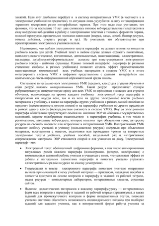 занятий. Если этот дисбаланс перейдет и в систему интерактивных УМК (в частности и в
электронные учебники по предметам), то ситуация лишь усугубится в силу интенсификации
экранного восприятия разно интерфейсных экранов. При этом надо еще учитывать тот
феномен, что за последние 10 лет уже сложилось типовое веб-представление гипертекстов в
силу внедрения веб-дизайна в работу с электронными текстами с типовым форматом экрана,
полосой прокрутки, привычными значками навигации (вперед, назад, домой, баннер ресурса,
отмена действия, открыть ресурс и пр.). Не учитывать это обстоятельство при
проектировании электронных учеников нельзя.
Несомненно, что шаблон электронного текста параграфа не должен влиять на концепты
учебного текста для детей. Учебный текст в любом случае должен отражать понятийные,
психолого-педагогические, когнитивные, деятельностные, навигационные, иллюстративно-
наглядные, дизайнерско-оформительские аспекты при конструировании электронного
учебного текста – шаблона страницы. Однако типовой интерфейс параграфа (с разными
степенями свободы в разных учебниках) позволит создать эффект преемственности
навигационных возможностей всех учебных материалов в системе УМК и в итоге
интегрировать систему УМК в цифровое представление с единым интерфейсом как
неотъемлемую часть информационной образовательной среды школы.
Системную интеграцию всех электронных УМК (предмет, класс) для ступени обучения в
один ресурс назовем интерактивным УМК. Такой ресурс предполагает единую
рубрицированную интерактивную среду для всех УМК по предметам и классам для ступени
обучения, включающую на уровне каждого учебника электронный текст параграфа и
гиперссылки как внутри него, так и из него на другие электронные тексты учебных
материалов к учебнику, а также на параграфы других учебников в рамках данной линейки по
предмету (преемственность внутри линеек) и на параграфы учебников по другим предметам
в рамках одного класса (межпредметная связность в системе УМК). Внутри электронного
параграфа обязательно присутствуют ссылки на внешние ЭОР из «облака» государственных
коллекций, заранее подобранные издательством к параграфам учебника, в том числе и
региональные, школьные веб-ресурсы, которые полезны при объяснении темы, авторские
ресурсы на съемном носителе или встроенные в интерактивный УМК. Интерактивный УМК
позволит любому учителю и ученику (пользователю ресурса) опереться при объяснении
материала, выступлении с ответом, подготовки или проведении уроков на конкретные
электронные тексты учебника, учебных пособий, визуальный ряд и интерактивное
сопровождение материала. ЭОР становится опорой и для учащихся на дому. Электронный
параграф - это:
• Электронный текст, обогащенный цифровыми формами, в том числе анимированным
визуальным рядом каждого параграфа (иллюстрации, фоторяд, видеоролики) с
возможностью активной работы учителя и учащихся с ними, что усиливает эффект от
работы с наглядными элементами параграфа и помогает учителю управлять
иллюстративным рядом на уроке по своему усмотрению.
• Гиперссылки в тексте электронного параграфа помогают учителю оперативно
вызвать примыкающий к нему учебный материал — практикум, наглядные пособия и
элементы контроля на основе вопросов к параграфу и заданий из рабочей тетради,
медиа ресурсы – компьютерные лаборатории, интерактивные плакаты, страницы
сайтов.
• Наличие дидактических материалов к каждому параграфу-уроку — интерактивных
форм всех вопросов к параграфу и заданий из рабочей тетради (практикума), а также
заданий для промежуточного контроля в форме интерактивных тестов, позволит
учителю системно обеспечить возможность индивидуального подхода при подборке
заданий для каждого ученика, как в интерактивной форме работы ученика за
 